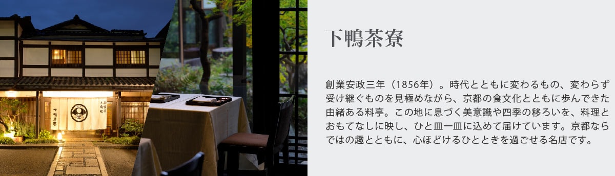 下鴨茶寮
創業安政三年（1856年）。時代とともに変わるもの、変わらず受け継ぐものを見極めながら、京都の食文化とともに歩んできた由緒ある料亭。この地に息づく美意識や四季の移ろいを、料理と
おもてなしに映し、ひと皿一皿に込めて届けています。京都ならではの趣とともに、心ほどけるひとときを過ごせる名店です。