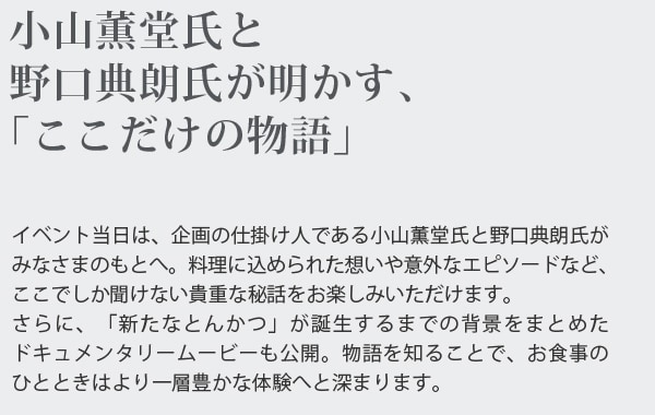 小山薫堂氏と野口典朗氏が明かす、「ここだけの物語」
イベント当日は、企画の仕掛け人である小山薫堂氏と野口典朗氏がみなさまのもとへ。料理に込められた想いや意外なエピソードなど､ここでしか聞けない貴重な秘話をお楽しみいただけます。さらに、「新たなとんかつ」が誕生するまでの背景をまとめたドキュメンタリームービーも公開。物語を知ることで、お食事のひとときはより一層豊かな体験へと深まります。