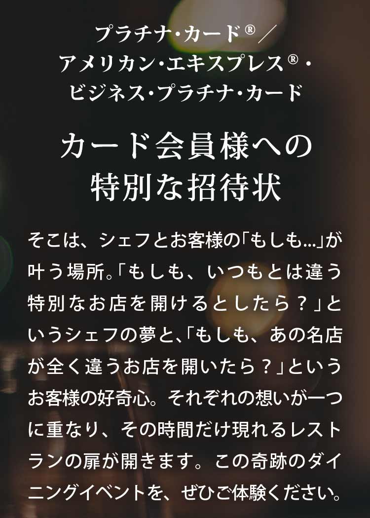 プラチナ･カード®／ アメリカン･エキスプレス®･ビジネス･プラチナ･カード
カード会員様への特別な招待状
そこは、シェフとお客様の「もしも...」が叶う場所｡
「もしも、いつもとは違う特別なお店を開けるとしたら？」というシェフの夢と､「もしも、あの名店が全く違うお店を開いたら？」というお客様の好奇心｡
それぞれの想いが一つに重なり、その時間だけ現れるレストランの扉が開きます。
この奇跡のダイニングイベントを、ぜひご体験ください｡