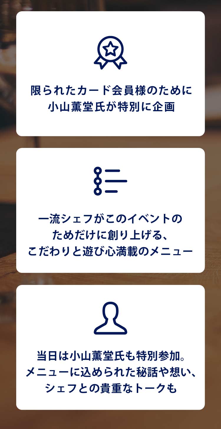 ・限られたカード会員様のために小山薫堂氏が特別に企画
・一流シェフがこのイベントのためだけに創り上げる、こだわりと遊び心満載のメニュー
・当日は小山薫堂氏も特別参加｡メニューに込められた秘話や想い､シェフとの貴重なトークも