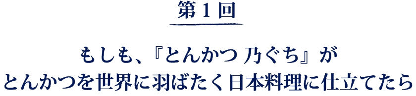第1回
もしも、『とんかつ 乃ぐち』がとんかつを世界に羽ばたく日本料理に仕立てたら