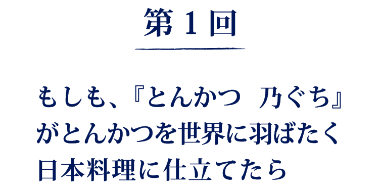 第1回
もしも、『とんかつ 乃ぐち』がとんかつを世界に羽ばたく日本料理に仕立てたら