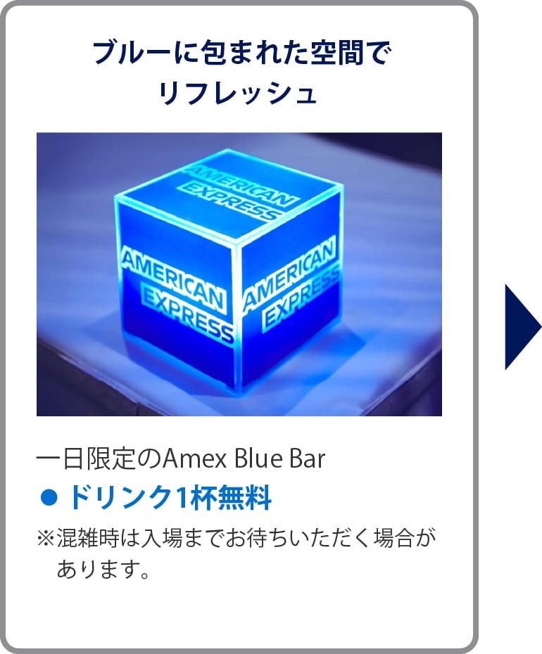 ブルーに包まれた空間でリフレッシュ
一日限定のAmex Blue Bar
• ドリンク1杯無料
※混雑時は入場までお待ちいただく場合があります。
