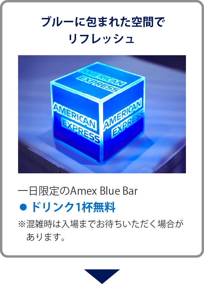 ブルーに包まれた空間でリフレッシュ
一日限定のAmex Blue Bar
• ドリンク1杯無料
※混雑時は入場までお待ちいただく場合があります。