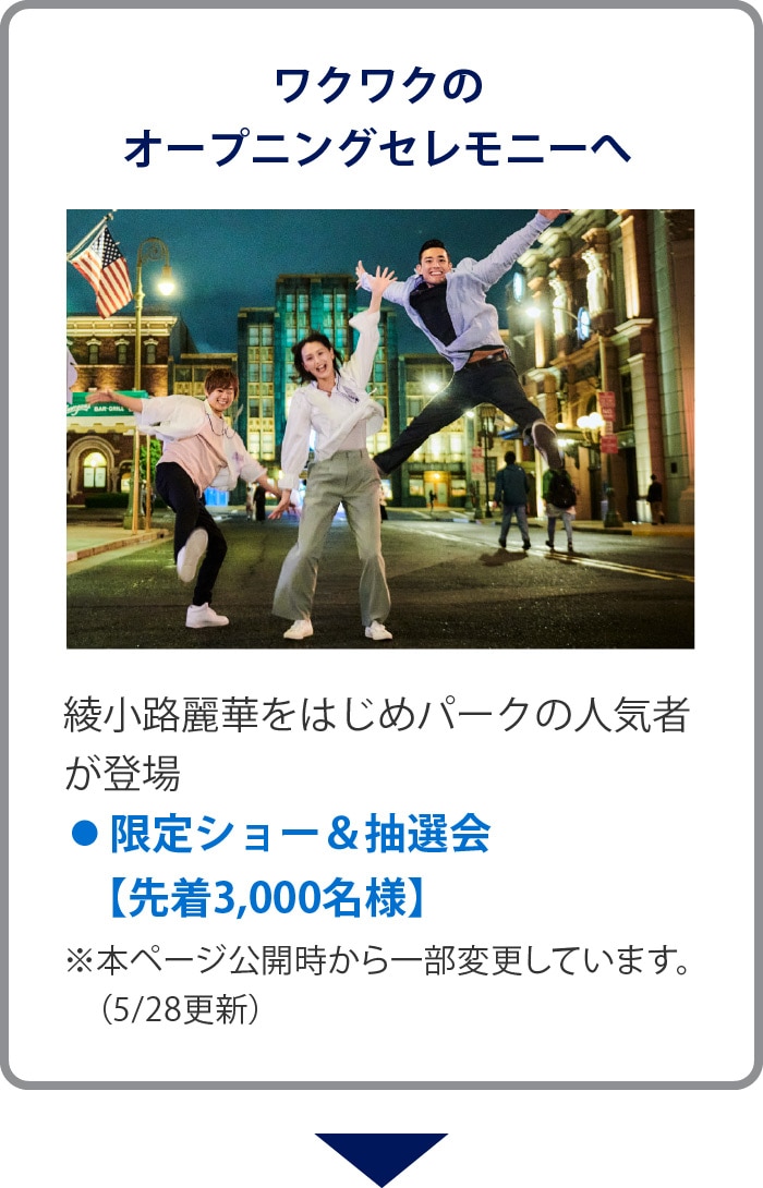 ワクワクのオープニングセレモニーへ
綾小路麗華をはじめパークの人気者が登場
• 限定ショー＆抽選会【先着3,000名様】
※本ページ公開時から一部変更しています。（5/28更新）