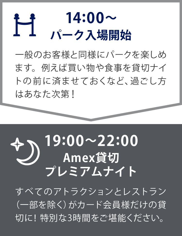 14:00～　パーク入場開始
一般のお客様と同様にパークを楽しめます。例えば買い物や食事を貸切ナイトの前に済ませておくなど、過ごし方はあなた次第！
19:00～22:00　Amex貸切 プレミアムナイト
すべてのアトラクションとレストラン（一部を除く）がプラチナ以上のカード会員様だけの貸切に！特別な3時間をご堪能ください。