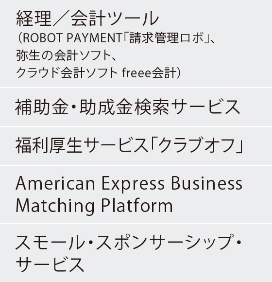 経理／会計ツール（ROBOT PAYMENT「請求管理ロボ」、弥生の会計ソフト、
クラウド会計ソフト freee会計）
補助金・助成金検索サービス
福利厚生サービス「クラブオフ」
American Express Business Matching Platform
スモール・スポンサーシップ・サービス