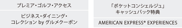プレミア・ゴルフ・アクセス
ビジネス・ダイニング・コレクション by グルメクーポン
「ポケットコンシェルジュ」キャッシュバック特典
AMERICAN EXPRESS® EXPERIENCES