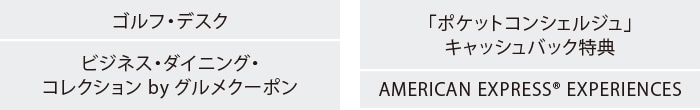 ゴルフ・デスク
ビジネス・ダイニング・コレクション by グルメクーポン
「ポケットコンシェルジュ」キャッシュバック特典
AMERICAN EXPRESS® EXPERIENCES