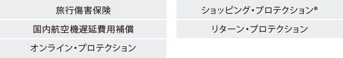 旅行傷害保険
国内航空機遅延費用補償
オンライン・プロテクション
ショッピング・プロテクション®
リターン・プロテクション
キャンセル・プロテクション
