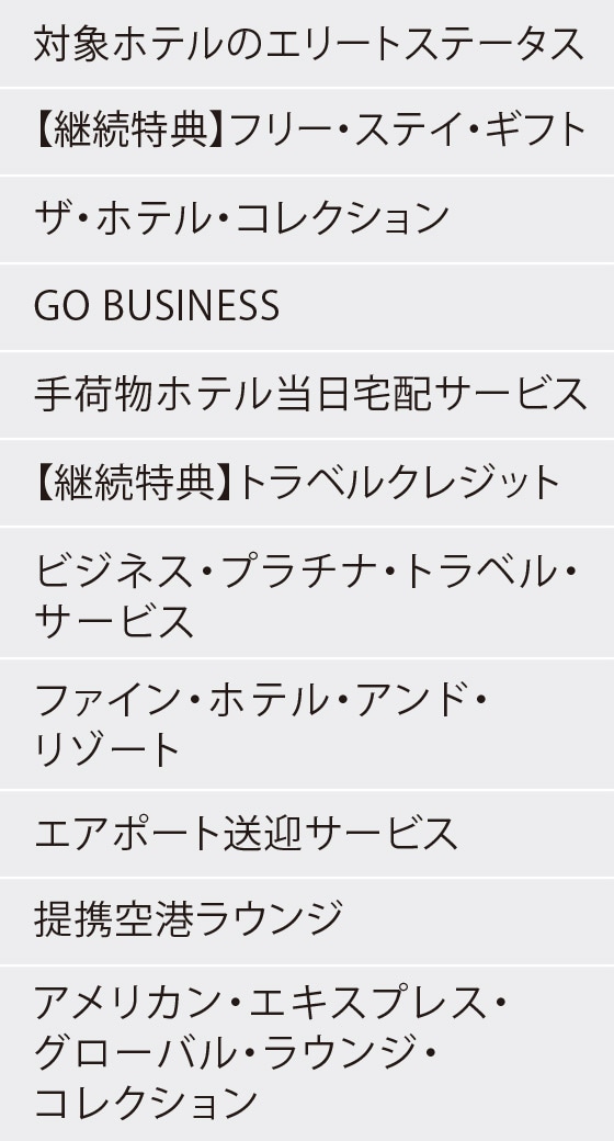 対象ホテルのエリートステータス
【継続特典】フリー・ステイ・ギフト
ザ・ホテル・コレクション
GO BUSINESS
手荷物ホテル当日宅配サービス
【継続特典】トラベルクレジット
ビジネス・プラチナ・トラベル・サービス
ファイン・ホテル・アンド・リゾート
エアポート送迎サービス
提携空港ラウンジ
アメリカン・エキスプレス・グローバル・ラウンジ・コレクション