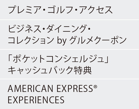 プレミア・ゴルフ・アクセス
ビジネス・ダイニング・コレクション by グルメクーポン
「ポケットコンシェルジュ」キャッシュバック特典
AMERICAN EXPRESS® EXPERIENCES