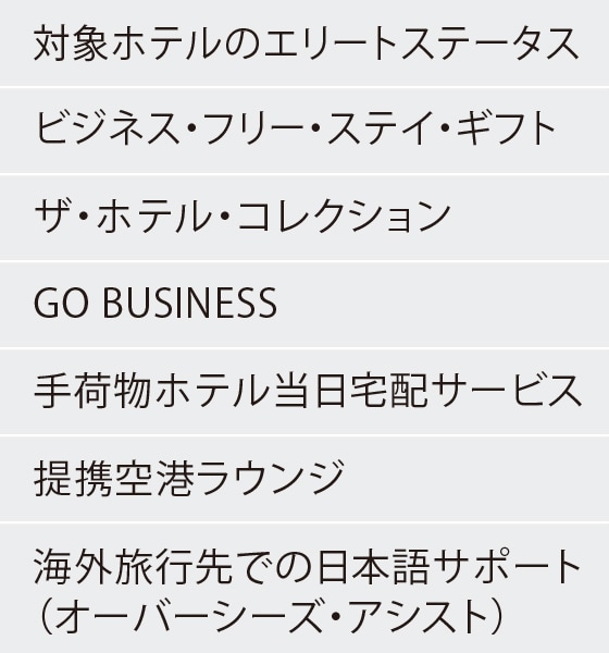 対象ホテルのエリートステータス
ビジネス・フリー・ステイ・ギフト
ザ・ホテル・コレクション
GO BUSINESS
手荷物ホテル当日宅配サービス
提携空港ラウンジ
海外旅行先での日本語サポート（オーバーシーズ・アシスト）