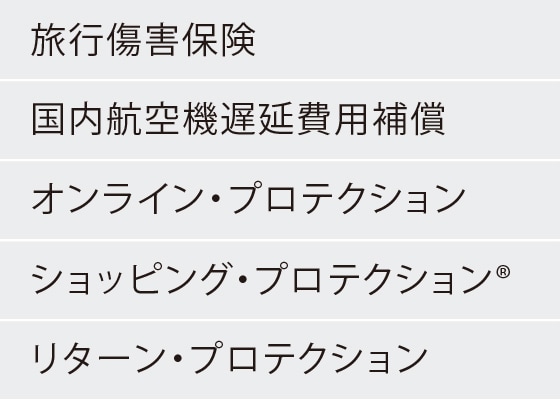 旅行傷害保険
国内航空機遅延費用補償
オンライン・プロテクション
ショッピング・プロテクション®
リターン・プロテクション
キャンセル・プロテクション