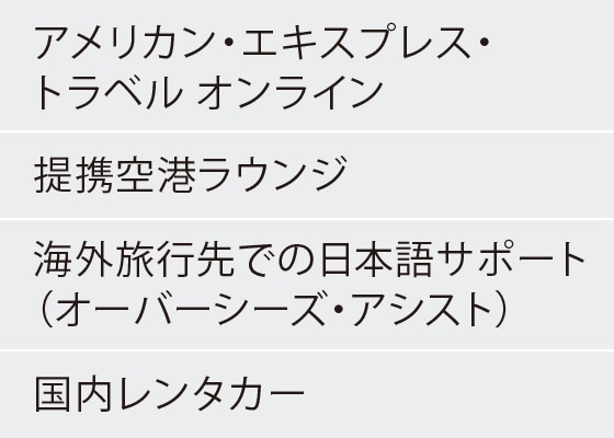 アメリカン・エキスプレス・トラベル オンライン
提携空港ラウンジ
海外旅行先での日本語サポート（オーバーシーズ・アシスト）
国内レンタカー