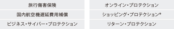 旅行傷害保険
国内航空機遅延費用補償
ビジネス・サイバー・プロテクション
ビジネス・ワランティ・プラス
オンライン・プロテクション
ショッピング・プロテクション®
リターン・プロテクション
キャンセル・プロテクション