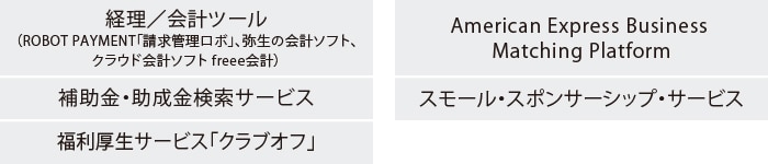 経理／会計ツール（ROBOT PAYMENT「請求管理ロボ」、弥生の会計ソフト、
クラウド会計ソフト freee会計）
補助金・助成金検索サービス
福利厚生サービス「クラブオフ」
American Express Business Matching Platform
スモール・スポンサーシップ・サービス