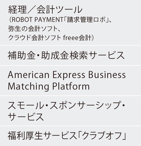 経理／会計ツール（ROBOT PAYMENT「請求管理ロボ」、弥生の会計ソフト、
クラウド会計ソフト freee会計）
補助金・助成金検索サービス
American Express Business Matching Platform
スモール・スポンサーシップ・サービス
福利厚生サービス「クラブオフ」