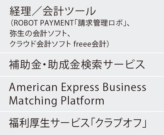 経理／会計ツール（ROBOT PAYMENT「請求管理ロボ」、弥生の会計ソフト、
クラウド会計ソフト freee会計）
補助金・助成金検索サービス
American Express Business Matching Platform
福利厚生サービス「クラブオフ」