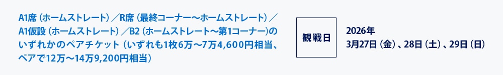 A1席（ホームストレート）／R席（最終コーナー～ホームストレート）／A1仮設（ホームストレート）／B2（ホームストレート～第1コーナー)のいずれかのペアチケット（いずれも1枚6万～7万4,600円相当､ペアで12万～14万9,200円相当）
観戦日2026年3月27日（金）、28日（土）、29日（日）