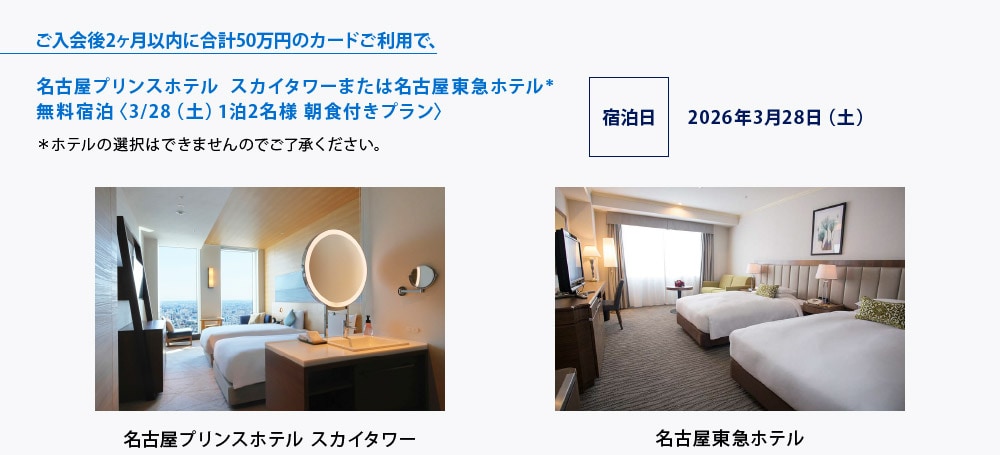 ご入会後2ヶ月以内に合計50万円のカードご利用で､
名古屋プリンスホテル スカイタワーまたは名古屋東急ホテル＊
無料宿泊〈3/28（土）1泊2名様 朝食付きプラン〉
＊ホテルの選択はできませんのでご了承ください。
宿泊日 2026年3月28日（土）
名古屋プリンスホテル スカイタワー
名古屋駅からあおなみ線で1駅、「ささしまライブ駅」直結。地上140ｍ、32階以上に位置する客室からは、遮るもののない名古屋の街並みを一望いただけます。
■ 客室タイプ：
　スカイツインまたはキング(32.8㎡、32.3㎡)
名古屋東急ホテル
ヨーロピアンテイストの気品漂う空間が上質なくつろぎをご提供します。買い物や食事には便利な場所にあり、高速すぐの立地から鈴鹿サーキットへのアクセスも良好です。
■ 客室タイプ：
　スーペリアツイン（31. 5㎡）
　※一部、喫煙室を含みます。
■ 駐車場代：無料