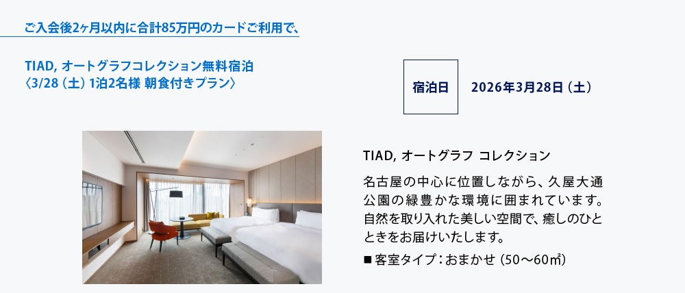 ご入会後2ヶ月以内に合計85万円のカードご利用で、
TIAD, オートグラフコレクション無料宿泊
〈3/28（土）1泊2名様 朝食付きプラン〉
宿泊日 2026年3月28日（土）
TIAD, オートグラフ コレクション
名古屋の中心に位置しながら、久屋大通公園の緑豊かな環境に囲まれています｡
自然を取り入れた美しい空間で、癒しのひとときをお届けいたします。
■ 客室タイプ：おまかせ（50～60㎡）