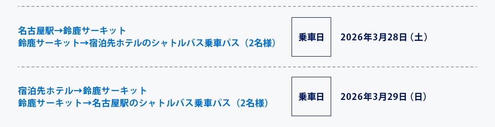 名古屋駅→鈴鹿サーキット
鈴鹿サーキット→宿泊先ホテルのシャトルバス乗車パス（2名様）
乗車日 2026年3月28日（土）
宿泊先ホテル→鈴鹿サーキット
鈴鹿サーキット→名古屋駅のシャトルバス乗車パス（2名様）
乗車日 2026年3月29日（日）