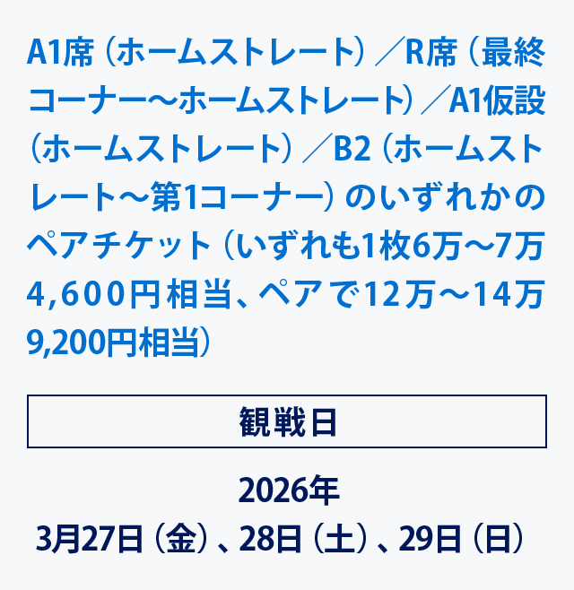 A1席（ホームストレート）／R席（最終コーナー～ホームストレート）／A1仮設（ホームストレート）／B2（ホームストレート～第1コーナー)のいずれかのペアチケット（いずれも1枚6万～7万4,600円相当､ペアで12万～14万9,200円相当）
観戦日2026年3月27日（金）、28日（土）、29日（日）