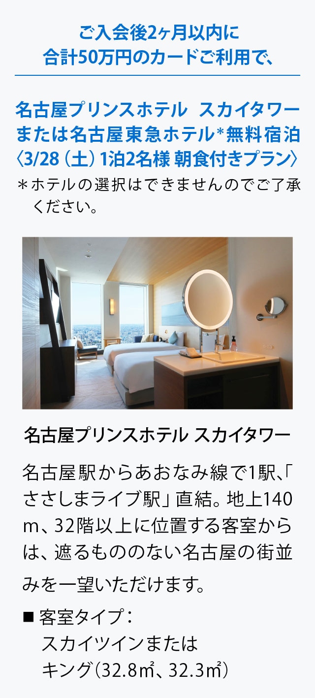ご入会後2ヶ月以内に合計50万円のカードご利用で､
名古屋プリンスホテル スカイタワーまたは名古屋東急ホテル＊
無料宿泊〈3/28（土）1泊2名様 朝食付きプラン〉
＊ホテルの選択はできませんのでご了承ください。
名古屋プリンスホテル スカイタワー
名古屋駅からあおなみ線で1駅、「ささしまライブ駅」直結。地上140ｍ、32階以上に位置する客室からは、遮るもののない名古屋の街並みを一望いただけます。
■ 客室タイプ：
　スカイツインまたはキング(32.8㎡、32.3㎡)