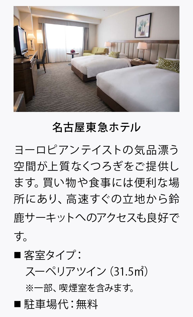 名古屋東急ホテル
ヨーロピアンテイストの気品漂う空間が上質なくつろぎをご提供します。買い物や食事には便利な場所にあり、高速すぐの立地から鈴鹿サーキットへのアクセスも良好です。
■ 客室タイプ：
　スーペリアツイン（31. 5㎡）
　※一部、喫煙室を含みます。
■ 駐車場代：無料