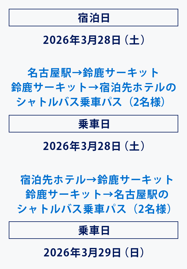 宿泊日 2026年3月28日（土）
名古屋駅→鈴鹿サーキット
鈴鹿サーキット→宿泊先ホテルのシャトルバス乗車パス（2名様）
乗車日 2026年3月28日（土）
宿泊先ホテル→鈴鹿サーキット
鈴鹿サーキット→名古屋駅のシャトルバス乗車パス（2名様）
乗車日 2026年3月29日（日）