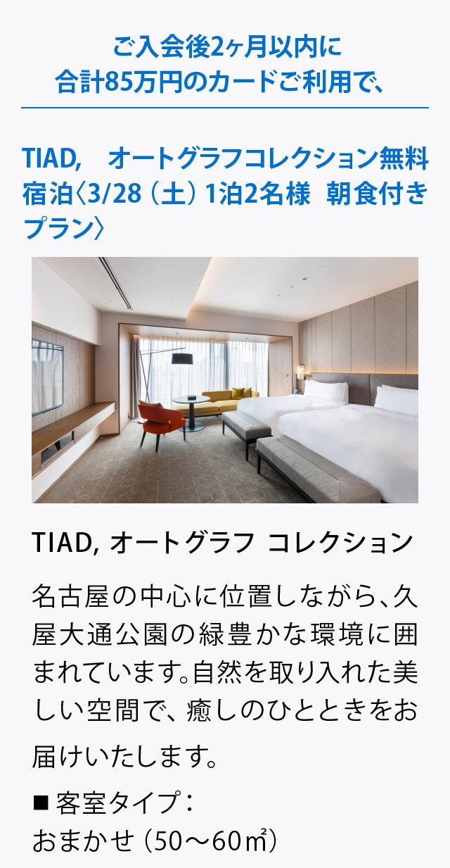 ご入会後2ヶ月以内に合計85万円のカードご利用で、
TIAD, オートグラフコレクション無料宿泊
〈3/28（土）1泊2名様 朝食付きプラン〉
TIAD, オートグラフ コレクション
名古屋の中心に位置しながら、久屋大通公園の緑豊かな環境に囲まれています｡
自然を取り入れた美しい空間で、癒しのひとときをお届けいたします。
■ 客室タイプ：おまかせ（50～60㎡）