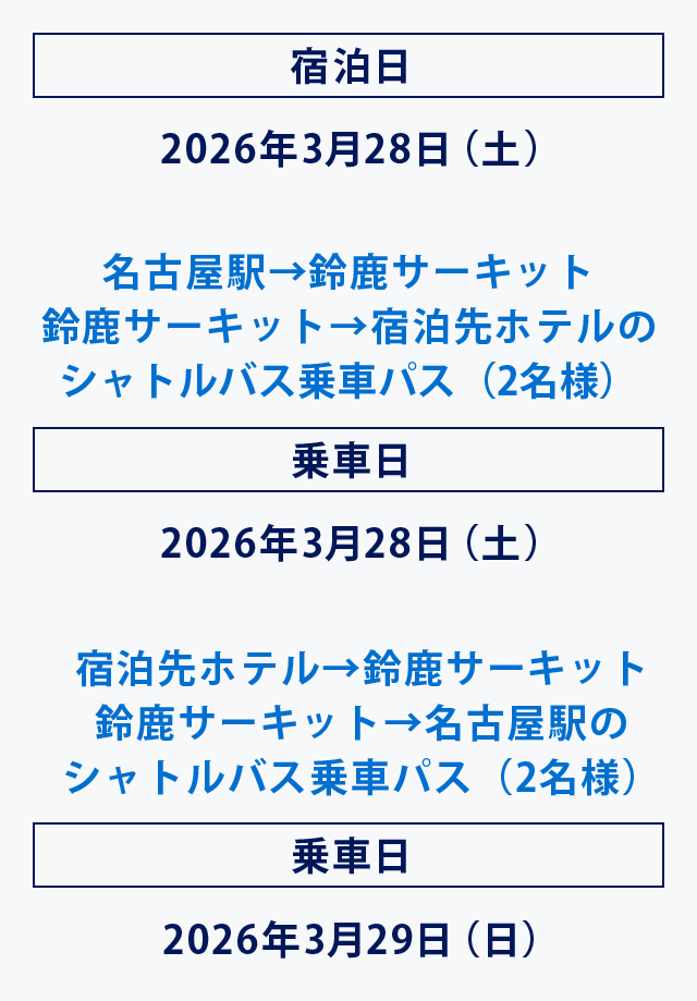 宿泊日 2026年3月28日（土）
名古屋駅→鈴鹿サーキット
鈴鹿サーキット→宿泊先ホテルのシャトルバス乗車パス（2名様）
乗車日 2026年3月28日（土）
宿泊先ホテル→鈴鹿サーキット
鈴鹿サーキット→名古屋駅のシャトルバス乗車パス（2名様）
乗車日 2026年3月29日（日）