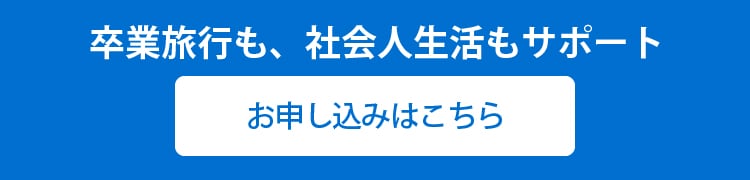 卒業旅行も、社会人生活もサポート
お申し込みはこちら