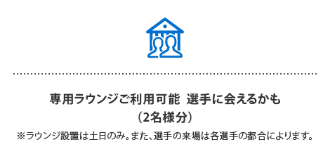 専用ラウンジご利用可能 選手に会えるかも…⁈
（2名様分）
※ラウンジ設置は土日のみ。また、選手の来場は各選手の都合によります。