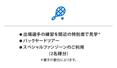 ● 出場選手の練習を間近の特別席で見学※
● バックヤードツアー
● スペシャルファンゾーンのご利用
（2名様分）
※選手の都合によります。
