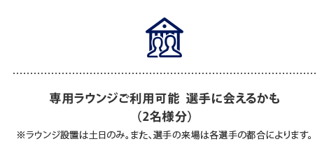 専用ラウンジご利用可能 選手に会えるかも…⁈
（2名様分）
※ラウンジ設置は土日のみ。また、選手の来場は各選手の都合によります。