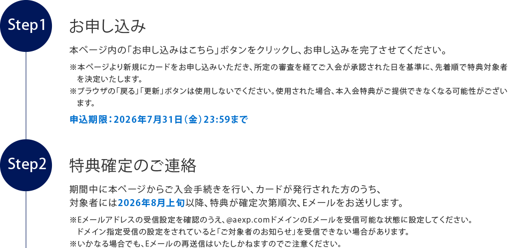 お申し込み
本ページ内の「お申し込みはこちら」ボタンをクリックし、お申し込みを完了させてください。
※本ページより新規にカードをお申し込みいただき、所定の審査を経てご入会が承認された日を基準に、先着順で特典対象者を決定いたします。
※ブラウザの「戻る」「更新」ボタンは使用しないでください。使用された場合、本入会特典がご提供できなくなる可能性がございます。
申込期限：2026年7月31日（金）23:59まで
特典確定のご連絡
期間中に本ページからご入会手続きを行い、カードが発行された方のうち、
対象者には2026年8月上旬以降、特典が確定次第順次、Eメールをお送りします。
※Eメールアドレスの受信設定を確認のうえ、@aexp.comドメインのEメールを受信可能な状態に設定してください。ドメイン指定受信の設定をされていると「ご対象者のお知らせ」を受信できない場合があります。
※いかなる場合でも、Eメールの再送信はいたしかねますのでご注意ください。
チケット等の特典のご送付
2026年9月上旬より順次、カードご登録の住所に特典を発送いたします。
※転居や長期不在等によりお受け取りいただけなかった場合、再送はできなねますので、住所変更がある場合は事前にお手続きください。