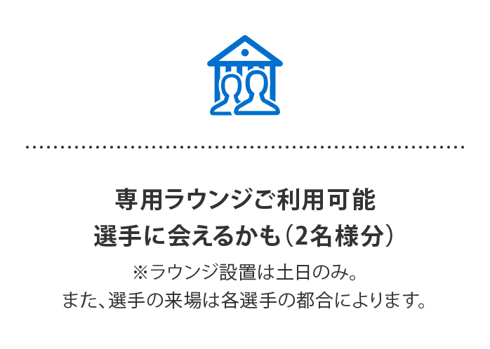 専用ラウンジご利用可能 選手に会えるかも…⁈
（2名様分）
※ラウンジ設置は土日のみ。また、選手の来場は各選手の都合によります。