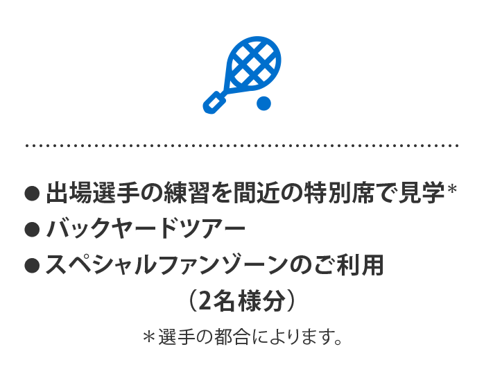 ● 出場選手の練習を間近の特別席で見学※
● バックヤードツアー
● スペシャルファンゾーンのご利用
（2名様分）
※選手の都合によります。
