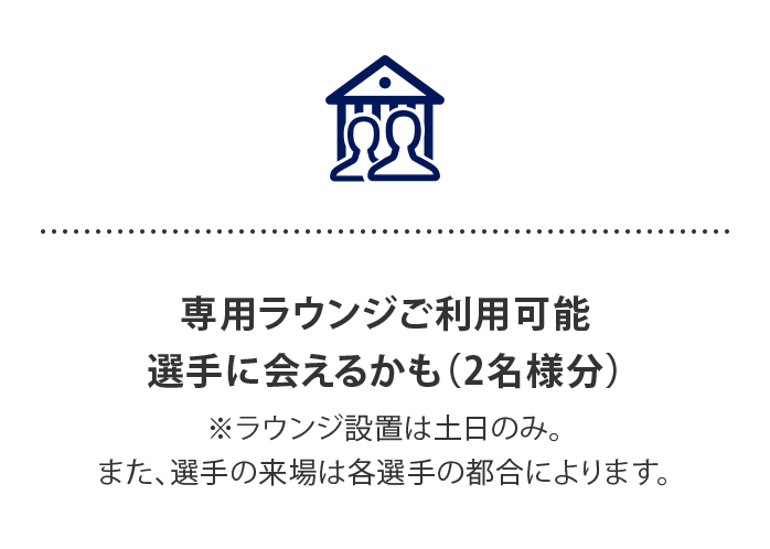 専用ラウンジご利用可能 選手に会えるかも…⁈
（2名様分）
※ラウンジ設置は土日のみ。また、選手の来場は各選手の都合によります。
