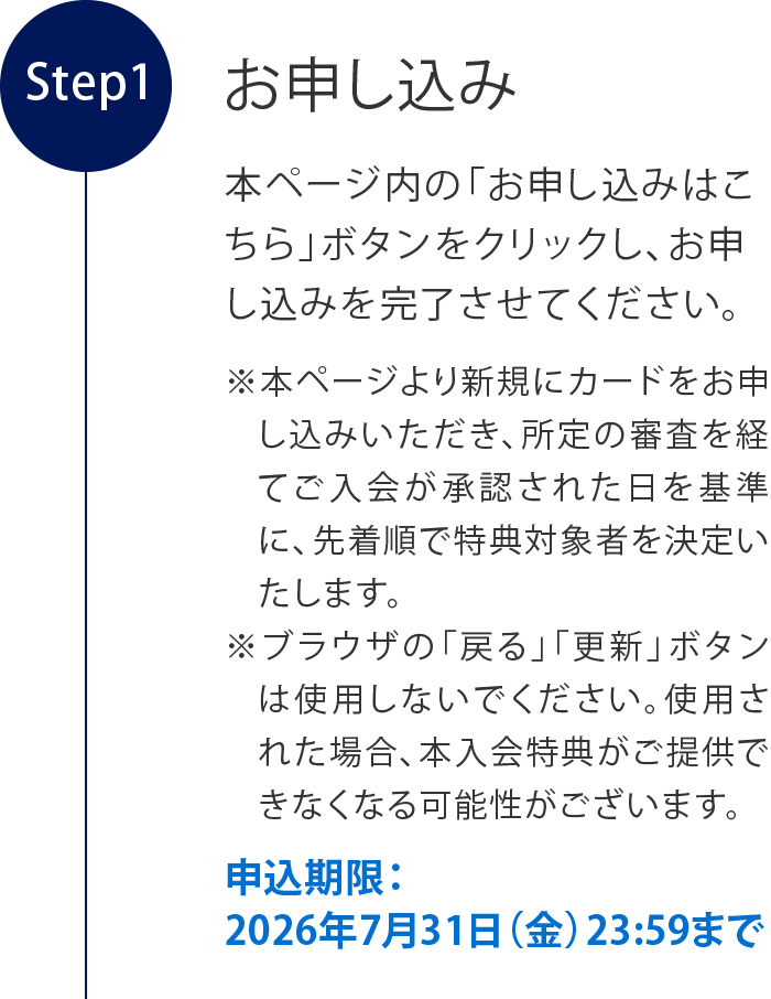 お申し込み
本ページ内の「お申し込みはこちら」ボタンをクリックし、お申し込みを完了させてください。
※本ページより新規にカードをお申し込みいただき、所定の審査を経てご入会が承認された日を基準に、先着順で特典対象者を決定いたします。
※ブラウザの「戻る」「更新」ボタンは使用しないでください。使用された場合、本入会特典がご提供できなくなる可能性がございます。
申込期限：2026年7月31日（金）23:59まで
特典確定のご連絡
期間中に本ページからご入会手続きを行い、カードが発行された方のうち、
対象者には2026年8月上旬以降、特典が確定次第順次、Eメールをお送りします。
※Eメールアドレスの受信設定を確認のうえ、@aexp.comドメインのEメールを受信可能な状態に設定してください。ドメイン指定受信の設定をされていると「ご対象者のお知らせ」を受信できない場合があります。
※いかなる場合でも、Eメールの再送信はいたしかねますのでご注意ください。
チケット等の特典のご送付
2026年9月上旬より順次、カードご登録の住所に特典を発送いたします。
※転居や長期不在等によりお受け取りいただけなかった場合、再送はできなねますので、住所変更がある場合は事前にお手続きください。