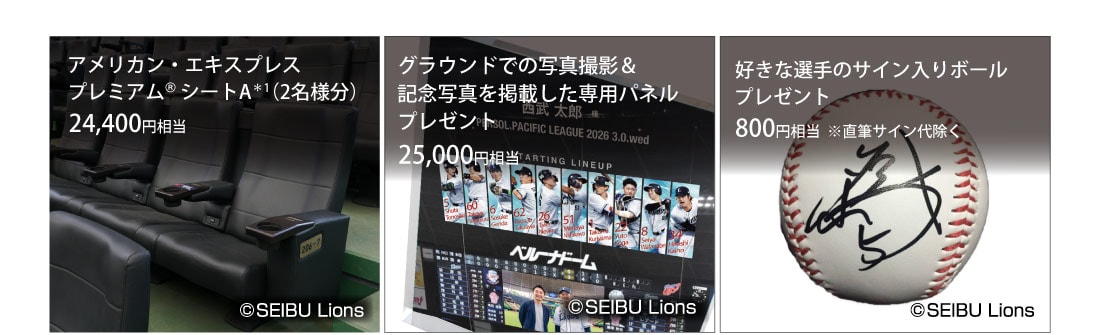 アメリカン・エキスプレス プレミアム® シートA*1(2名様分）24,400円相当
グラウンドでの写真撮影＆記念写真を掲載した専用パネルプレゼント25,000円相当
好きな選手のサイン入りボールプレゼント800円相当 ※直筆サイン代除く