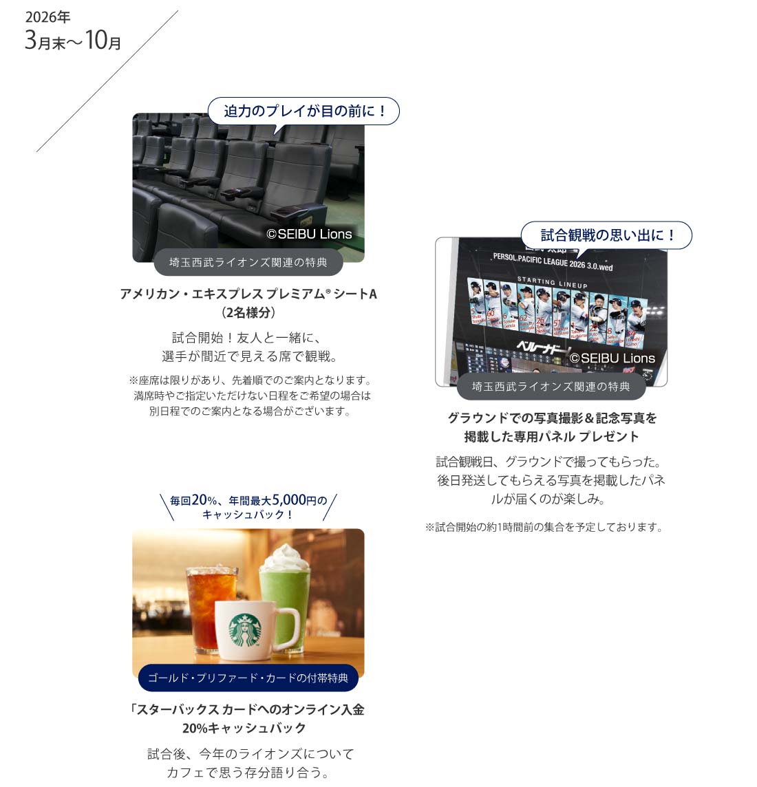 迫力のプレイが目の前に！
埼玉西武ライオンズ関連の特典
アメリカン・エキスプレス プレミアム® シートA（2名様）
試合開始！友人と一緒に、選手が間近で見える席で観戦。
※座席は限りがあり、先着順でのご案内となります。満席時やご指定いただけない日程をご希望の場合は別日程でのご案内となる場合がございます。
試合観戦の思い出に！
埼玉西武ライオンズ関連の特典
グラウンドでの写真撮影＆記念写真を掲載した専用パネル プレゼント
試合観戦日、グラウンドで撮ってもらった。
後日発送してもらえる写真を掲載したパネルが届くのが楽しみ。
※試合開始の約1時間前の集合を予定しております。
毎回20％、年間最大5,000円のキャッシュバック！
ゴールド・プリファード・カードの付帯特典
「スターバックス カードへのオンライン入金20%キャッシュバック
試合後、今年のライオンズについて
カフェで思う存分語り合う。