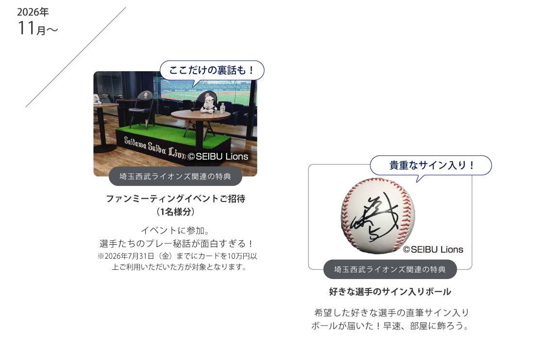 ここだけの裏話も！
埼玉西武ライオンズ関連の特典
ファンミーティングイベントご招待（1名様分）
イベントに参加。
選手たちのプレー秘話が面白すぎる！
※2026年7月31日（金）までにカードを10万円以上ご利用いただいた方が対象となります。
貴重なサイン入り！
埼玉西武ライオンズ関連の特典
好きな選手のサイン入りボール
希望した好きな選手の直筆サイン入りボールが届いた！早速、部屋に飾ろう。