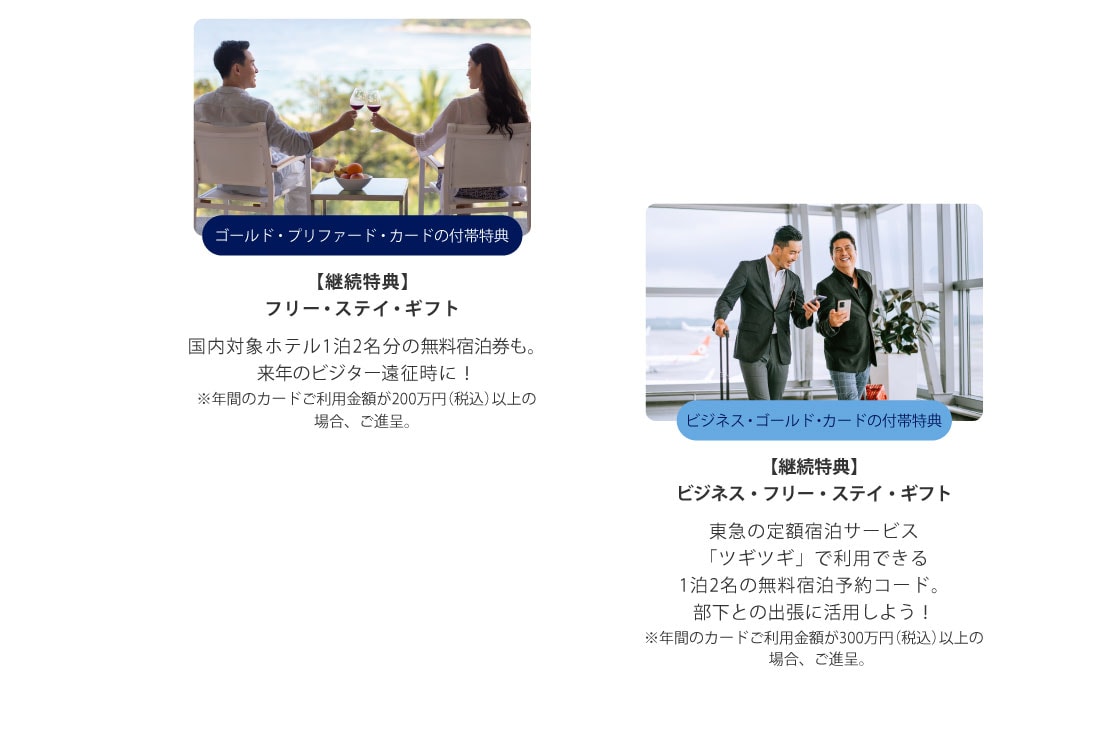 ゴールド・プリファード・カードの付帯特典
【継続特典】
フリー・ステイ・ギフト
国内対象ホテル1泊2名分の無料宿泊券も。
来年のビジター遠征時に！
※年間のカードご利用金額が200万円(税込)以上の場合、ご進呈。
ビジネス・ゴールド・カードの付帯特典
【継続特典】
ビジネス・フリー・ステイ・ギフト
東急の定額宿泊サービス「ツギツギ」で利用できる1泊2名の無料宿泊予約コード。
部下との出張に活用しよう！
※年間のカードご利用金額が300万円(税込)以上の場合、ご進呈。
