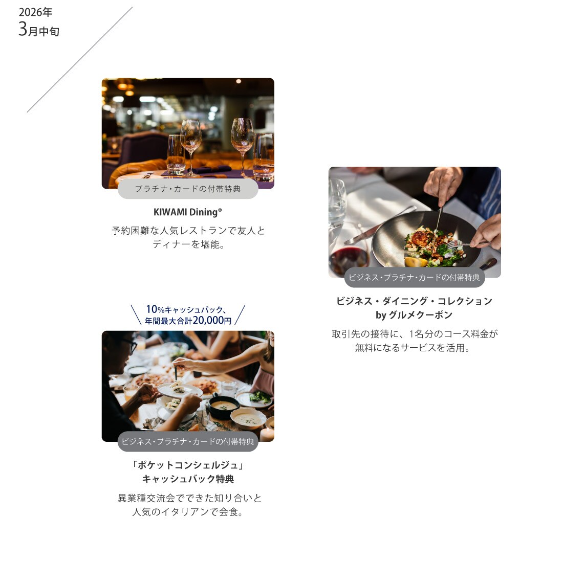 2026年3月中旬
プラチナ･カードの付帯特典
KIWAMI Dining®
予約困難な人気レストランで友人とディナーを堪能。
ビジネス･プラチナ･カードの付帯特典
ビジネス･ダイニング･コレクションby グルメクーポン
取引先の接待に、1名分のコース料金が無料になるサービスを活用。
10％キャッシュバック、年間最大合計20,000円
ビジネス･プラチナ･カードの付帯特典
「ポケットコンシェルジュ」キャッシュバック特典
異業種交流会でできた知り合いと人気のイタリアンで会食。