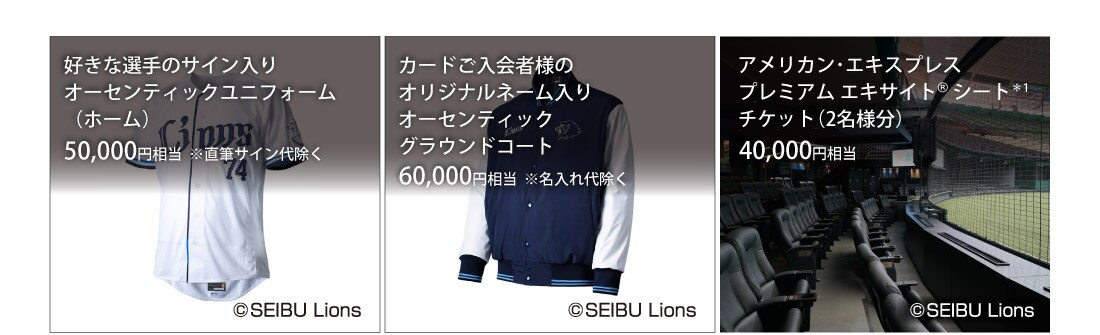 好きな選手のサイン入りオーセンティックユニフォーム（ホーム）50,000円相当 ※直筆サイン代除く/
カードご入会者様のオリジナルネーム入りオーセンティックグラウンドコート60,000円相当 ※名入れ代除く/
アメリカン･エキスプレスプレミアム エキサイト® シート*1チケット(2名様分）40,000円相当