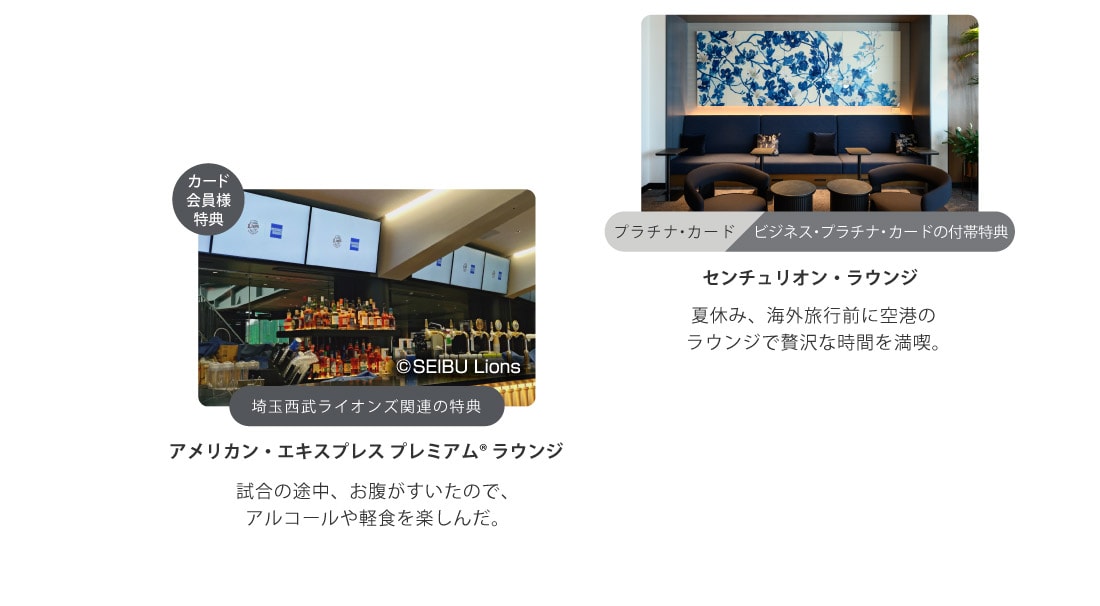 プラチナ・カード
ビジネス・プラチナ・カードの付帯特典
センチュリオン・ラウンジ
夏休み、海外旅行前に空港のラウンジで贅沢な時間を満喫｡
カード会員様特典
埼玉西武ライオンズ関連の特典
アメリカン・エキスプレスプレミアム® ラウンジ
試合の途中、お腹がすいたので､
アルコールや軽食を楽しんだ｡