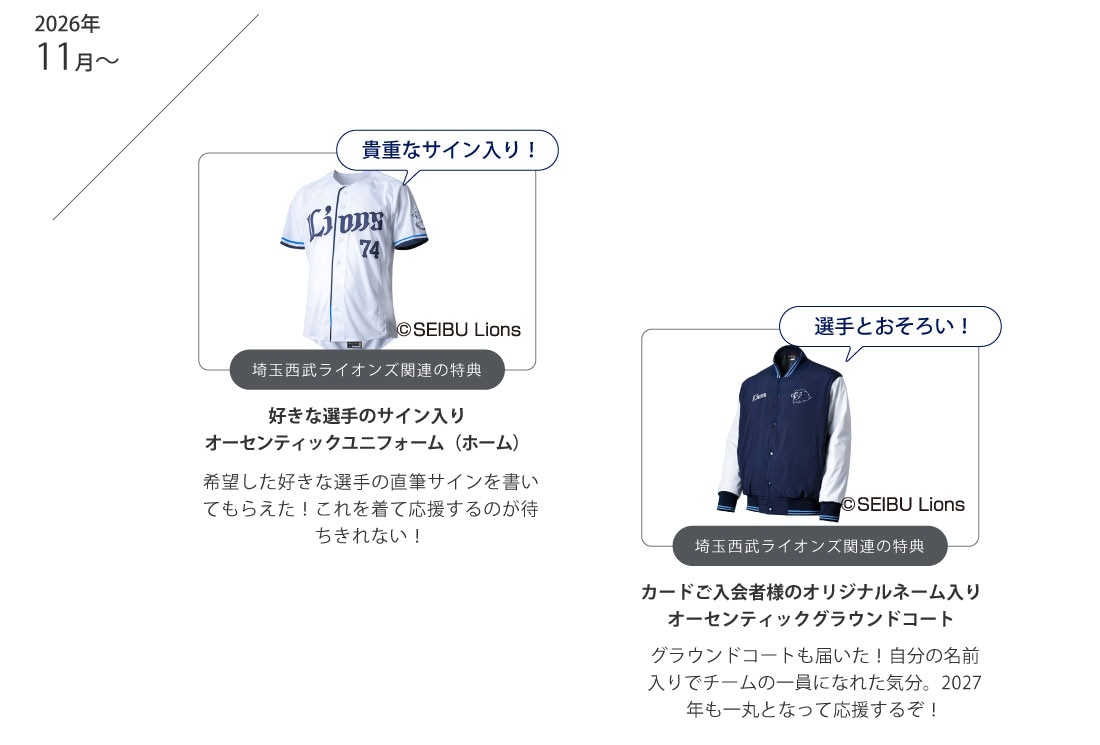 2026年11月～
貴重なサイン入り！
埼玉西武ライオンズ関連の特典
好きな選手のサイン入りオーセンティックユニフォーム（ホーム）
希望した好きな選手の直筆サインを書いてもらえた！これを着て応援するのが待ちきれない！
選手とおそろい！
埼玉西武ライオンズ関連の特典
カードご入会者様のオリジナルネーム入りオーセンティックグラウンドコート
グラウンドコートも届いた！自分の名前入りでチームの一員になれた気分。2027年も一丸となって応援するぞ！